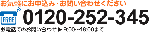 お気軽にお申込み・お問い合わせください 0120-252-345 お電話でのお問い合わせ 9:00～18:00まで
